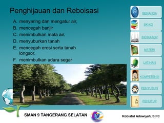 Penghijauan dan Reboisasi
A. menyaring dan mengatur air,
B. mencegah banjir
C. menimbulkan mata air.
D. menyuburkan tanah
E. mencegah erosi serta tanah
   longsor.
F. menimbulkan udara segar




     SMAN 9 TANGERANG SELATAN    Robiatul Adawiyah, S.Pd
 