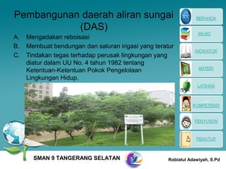 Pembangunan daerah aliran sungai
           (DAS)
A.   Mengadakan reboisasi
B.   Membuat bendungan dan saluran irigasi yang teratur
C.   Tindakan tegas terhadap perusak lingkungan yang
     diatur dalam UU No. 4 tahun 1982 tentang
     Ketentuan-Ketentuan Pokok Pengelolaan
     Lingkungan Hidup.




       SMAN 9 TANGERANG SELATAN                      Robiatul Adawiyah, S.Pd
 