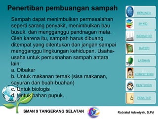Penertiban pembuangan sampah
Sampah dapat menimbulkan permasalahan
seperti sarang penyakit, menimbulkan bau
busuk, dan mengganggu pandnagan mata.
Oleh karena itu, sampah harus dibuang
ditempat yang ditentukan dan jangan sampai
mengganggu lingkungan kehidupan. Usaha-
usaha untuk pemusnahan sampah antara
lain:
a. Dibakar
b. Untuk makanan ternak (sisa makanan,
sayuran dan buah-buahan)
c. Untuk biologis
d. Untuk bahan pupuk.

    SMAN 9 TANGERANG SELATAN                 Robiatul Adawiyah, S.Pd
 
