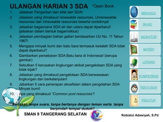 ULANGAN HARIAN 3 SDA                           *Open Book
1.    Jelaskan Pengertian dan sifat dari SDA!
2.    Jelaskan yang dimaksud renewable resources, Unrenewable
      resources dan inhausable resources beserta contohnya!
3.    Jelaskan bagaimana SDA air dan udara dapat diperbarui!
      (jelaskan dalam bentuk bagan/siklus)
4.    Jelaskan pembagian bahan galian berdasarkan UU No. 11 Tahun
      1967!
5.    Mengapa minyak bumi dan batu bara termasuk kedalah SDA tidak
      dapat diperbarui?
6.    Gambarkan persebaran SDA Batu bara di Indonesia! (berupa
      gambar)
7.    Sebutkan 5 kerusakan lingkungan akibat pengelolaan SDA yang
      tidak bijak?
8.    Jelaskan yang dimaksud pengelolaan SDA berwawasan
      lingkungan dan berkelanjutan!
9.    Jabarkan 5 cara penerapan ekoefisien dalam pengolahan SDA
      Minyak bumi!
10.   Apa yang dimaksud “Common pool resources”!

 Kerjakan tanpa suara, tanpa bertanya dengan teman serta tanpa
                      berpindah tempat duduk!!
        SMAN 9 TANGERANG SELATAN                               Robiatul Adawiyah, S.Pd
 