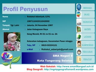 Profil Penyusun
Nama                 : Robiatul Adawiyah, S,Pd.

NIP                    198711042011042002
Tempat, Tgl. Lahir   : Jakarta, 04 November 1987
Alamat               : Jalan Kebagusan Raya

                       Gang Mursid, Rt 01 rw 01 no. 2A


                       Kelurahan kebagusan, Kecamatan Pasar minggu
                       Telp./HP    : 0819-32224121
                       e-Mail      : Robiatul_adawiyah@ymail.com


                                                  SMA Negeri 9
                                  Kota Tangerang Selatan

                                Web Sekolah: http://www.sman9tangsel.sch.id
                      Blog Geografi: http://mgmpgeografisman9.wordpress.com
 