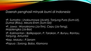 Daerah penghasil minyak bumi di Indonesia
•P. Sumatra : Lhoksumawe (Aceh), Tanjung Pura (Sum-Ut),
Dumai (Riau), Meura Enim (Sum-Sel)
•P. Jawa : Wonokromo (Ja-Tim), Cepu (Ja-Teng),
Majalengka (Ja-Bar)
•P. Kalimantan : Balikpapan, P. Tarakan, P. Bunyu, Rantau,
Tanjung, Amuntai
•Kep. Maluku : P.Seram
•Papua : Sorong, Babo, Klamono
 