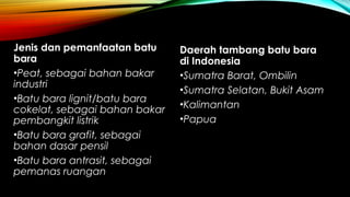 Jenis dan pemanfaatan batu
bara
•Peat, sebagai bahan bakar
industri
•Batu bara lignit/batu bara
cokelat, sebagai bahan bakar
pembangkit listrik
•Batu bara grafit, sebagai
bahan dasar pensil
•Batu bara antrasit, sebagai
pemanas ruangan
Daerah tambang batu bara
di Indonesia
•Sumatra Barat, Ombilin
•Sumatra Selatan, Bukit Asam
•Kalimantan
•Papua
 