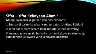 Sifat – sifat Kekayaan Alam :
Mempunyai nilai kegunaan dan nilai ekonomis
1.Berada di dalam keadaan yang terbatas (Limitted Edition)
2.Tersebar di alam secara tidak merata(spread univenly)
3.Keberadaanya selalu berkaitan antara kekayaan alam yang
satu dengan kekayaan yang lainnya(relationship)
@amadiaan
 