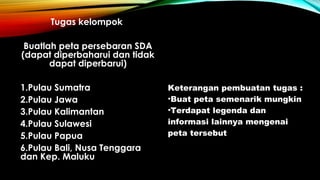 Tugas kelompok
Buatlah peta persebaran SDA
(dapat diperbaharui dan tidak
dapat diperbarui)
1.Pulau Sumatra
2.Pulau Jawa
3.Pulau Kalimantan
4.Pulau Sulawesi
5.Pulau Papua
6.Pulau Bali, Nusa Tenggara
dan Kep. Maluku
Keterangan pembuatan tugas :
•Buat peta semenarik mungkin
•Terdapat legenda dan
informasi lainnya mengenai
peta tersebut
 