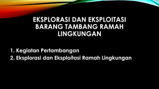 EKSPLORASI DAN EKSPLOITASI
BARANG TAMBANG RAMAH
LINGKUNGAN
1. Kegiatan Pertambangan
2. Eksplorasi dan Eksploitasi Ramah Lingkungan
 