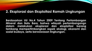 2. Eksplorasi dan Eksploitasi Ramah Lingkungan
Berdasarkan UU No.4 Tahun 2009 Tentang Pertambangan
Mineral dan Batu Bara, bahwa wilayah pertambangangn
dalam melakukan eksplorasi dan eksploitasi barang
tambang mempertimbangkan aspek ekologi, ekonomi dan
sosial budaya, serta berwawasan lingkungan.
 