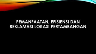 PEMANFAATAN, EFISIENSI DAN
REKLAMASI LOKASI PERTAMBANGAN
 
