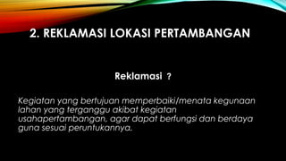 2. REKLAMASI LOKASI PERTAMBANGAN
Reklamasi ?
Kegiatan yang bertujuan memperbaiki/menata kegunaan
lahan yang terganggu akibat kegiatan
usahapertambangan, agar dapat berfungsi dan berdaya
guna sesuai peruntukannya.
 