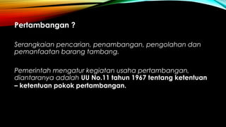 Pertambangan ?
Serangkaian pencarian, penambangan, pengolahan dan
pemanfaatan barang tambang.
Pemerintah mengatur kegiatan usaha pertambangan,
diantaranya adalah UU No.11 tahun 1967 tentang ketentuan
– ketentuan pokok pertambangan.
 