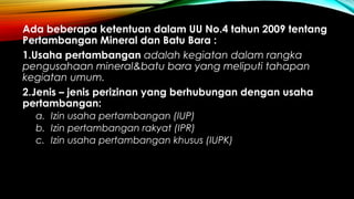 Ada beberapa ketentuan dalam UU No.4 tahun 2009 tentang
Pertambangan Mineral dan Batu Bara :
1.Usaha pertambangan adalah kegiatan dalam rangka
pengusahaan mineral&batu bara yang meliputi tahapan
kegiatan umum.
2.Jenis – jenis perizinan yang berhubungan dengan usaha
pertambangan:
a. Izin usaha pertambangan (IUP)
b. Izin pertambangan rakyat (IPR)
c. Izin usaha pertambangan khusus (IUPK)
 