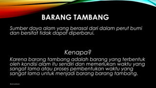 BARANG TAMBANG
Sumber daya alam yang berasal dari dalam perut bumi
dan bersifat tidak dapat diperbarui.
Kenapa?
Karena barang tambang adalah barang yang terbentukKarena barang tambang adalah barang yang terbentuk
oleh kondisi alam itu sendiri dan memerlukan waktu yangoleh kondisi alam itu sendiri dan memerlukan waktu yang
sangat lama atau proses pembentukan waktu yangsangat lama atau proses pembentukan waktu yang
sangat lama untuk menjadi barang barang tambang.sangat lama untuk menjadi barang barang tambang.
@amadiaan
 