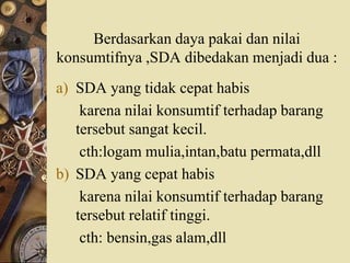 Berdasarkan daya pakai dan nilai
konsumtifnya ,SDA dibedakan menjadi dua :
a) SDA yang tidak cepat habis
karena nilai konsumtif terhadap barang
tersebut sangat kecil.
cth:logam mulia,intan,batu permata,dll
b) SDA yang cepat habis
karena nilai konsumtif terhadap barang
tersebut relatif tinggi.
cth: bensin,gas alam,dll
 