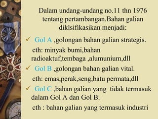 Dalam undang-undang no.11 thn 1976
tentang pertambangan.Bahan galian
diklsifikasikan menjadi:
 Gol A ,golongan bahan galian strategis.
cth: minyak bumi,bahan
radioaktuf,tembaga ,alumunium,dll
 Gol B ,golongan bahan galian vital.
cth: emas,perak,seng,batu permata,dll
 Gol C ,bahan galian yang tidak termasuk
dalam Gol A dan Gol B.
cth : bahan galian yang termasuk industri
 