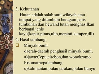 3. Kehutanan
Hutan adalah salah satu wilayah atau
tempat yang ditumbuhi beragam jenis
tumbuhan dan hewan.Hutan menghasilkan
berbagai jenis
kayu(kapur,pinus,ulin,meranti,kamper,dll)
4. Hasil tambang:
 Minyak bumi
daerah-daerah penghasil minyak bumi,
a)jawa:Cepu,cirebon,dan wonokromo
b)sumatra:palembang
c)kalimantan:pulau tarakan,pulau bunyu
 