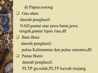 d) Papua:sorong
 Gas alam
daerah penghasil:
NAD,pantai utar jawa barat,jawa
tengah,pantai lepas riau,dll
 Batu Bara
daerah penghasil:
pulau Kalimantan dan pulau sumatra,dll
 Panas Bumi
daerah penghasil:
PLTP gn.salak,PLTP kawah mojang
 