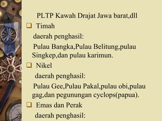 PLTP Kawah Drajat Jawa barat,dll
 Timah
daerah penghasil:
Pulau Bangka,Pulau Belitung,pulau
Singkep,dan pulau karimun.
 Nikel
daerah penghasil:
Pulau Gee,Pulau Pakal,pulau obi,pulau
gag,dan pegunungan cyclops(papua).
 Emas dan Perak
daerah penghasil:
 