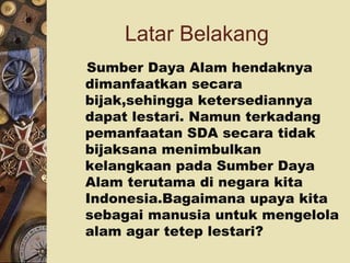 Latar Belakang
Sumber Daya Alam hendaknya
dimanfaatkan secara
bijak,sehingga ketersediannya
dapat lestari. Namun terkadang
pemanfaatan SDA secara tidak
bijaksana menimbulkan
kelangkaan pada Sumber Daya
Alam terutama di negara kita
Indonesia.Bagaimana upaya kita
sebagai manusia untuk mengelola
alam agar tetep lestari?
 