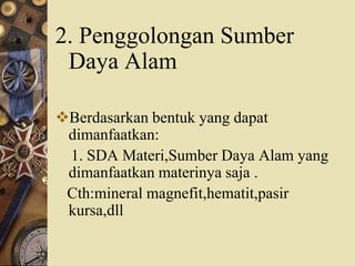 2. Penggolongan Sumber
Daya Alam
Berdasarkan bentuk yang dapat
dimanfaatkan:
1. SDA Materi,Sumber Daya Alam yang
dimanfaatkan materinya saja .
Cth:mineral magnefit,hematit,pasir
kursa,dll
 