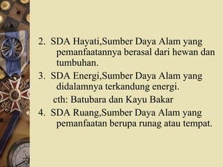 2. SDA Hayati,Sumber Daya Alam yang
pemanfaatannya berasal dari hewan dan
tumbuhan.
3. SDA Energi,Sumber Daya Alam yang
didalamnya terkandung energi.
cth: Batubara dan Kayu Bakar
4. SDA Ruang,Sumber Daya Alam yang
pemanfaatan berupa runag atau tempat.
 