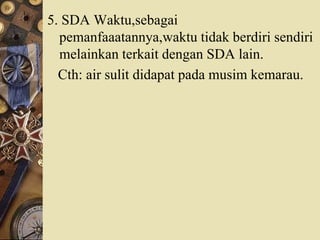 5. SDA Waktu,sebagai
pemanfaaatannya,waktu tidak berdiri sendiri
melainkan terkait dengan SDA lain.
Cth: air sulit didapat pada musim kemarau.
 