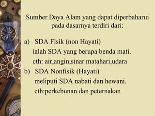 Sumber Daya Alam yang dapat diperbaharui
pada dasarnya terdiri dari:
a) SDA Fisik (non Hayati)
ialah SDA yang berupa benda mati.
cth: air,angin,sinar matahari,udara
b) SDA Nonfisik (Hayati)
meliputi SDA nabati dan hewani.
cth:perkebunan dan peternakan
 