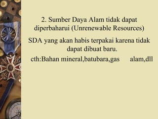 2. Sumber Daya Alam tidak dapat
diperbaharui (Unrenewable Resources)
SDA yang akan habis terpakai karena tidak
dapat dibuat baru.
cth:Bahan mineral,batubara,gas alam,dll
 