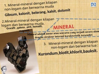 MINERAL
1. Mineral-mineral dengan kilapan
non-logam dan berwarna muda
2.Mineral-mineral dengan kilapan
logam dan berwarna muda.
3. Mineral-mineral dengan kilapan
non-logam dan berwarna tua :
Kurondum,biotit,khlorit,bauksit.
Grarafit , galena , pirit, hematit,
magnetit.
Gibsum, kalonit, belerang, kalsit, dolomit
Mineral adalah unsur atau senyawa yang terjadi secara alam
dengan struktur internal karakteristik tersendiri
 