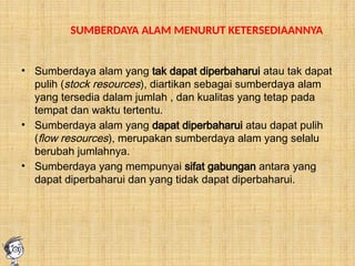 SUMBERDAYA ALAM MENURUT KETERSEDIAANNYA
• Sumberdaya alam yang tak dapat diperbaharui atau tak dapat
pulih (stock resources), diartikan sebagai sumberdaya alam
yang tersedia dalam jumlah , dan kualitas yang tetap pada
tempat dan waktu tertentu.
• Sumberdaya alam yang dapat diperbaharui atau dapat pulih
(flow resources), merupakan sumberdaya alam yang selalu
berubah jumlahnya.
• Sumberdaya yang mempunyai sifat gabungan antara yang
dapat diperbaharui dan yang tidak dapat diperbaharui.
 