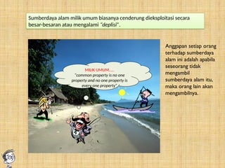 MILIK UMUM…..
“common property is no one
property and no one property is
every one property”
Sumberdaya alam milik umum biasanya cenderung dieksploitasi secara
besar-besaran atau mengalami “deplisi”.
Anggapan setiap orang
terhadap sumberdaya
alam ini adalah apabila
seseorang tidak
mengambil
sumberdaya alam itu,
maka orang lain akan
mengambilnya.
 