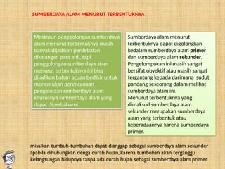 SUMBERDAYA ALAM MENURUT TERBENTUKNYA
Meskipun penggolongan sumberdaya
alam menurut terbentuknya masih
banyak dijadikan perdebatan
dikalangan para ahli, tapi
penggolongan sumberdaya alam
menurut terbentuknya ini bisa
dijadikan bahan acuan berfikir untuk
menentukan perencanaan
pengelolaan sumberdaya alam
khususnya sumberdaya alam yang
dapat diperbaharui.
Sumberdaya alam menurut
terbentuknya dapat digolongkan
kedalam sumberdaya alam primer
dan sumberdaya alam sekunder.
Pengelompokan ini masih sangat
bersifat obyektif atau masih sangat
tergantung kepada darimana sudut
pandang seseorang dalam melihat
sumberdaya alam ini.
Menurut terbentuknya yang
dimaksud sumberdaya alam
sekunder merupakan sumberdaya
alam yang terbentuk atau
keberadaannya karena sumberdaya
primer.
misalkan tumbuh-tumbuhan dapat dianggap sebagai sumberdaya alam sekunder
apabila dihubungkan denga curah hujan, karena tumbuhan akan terganggu
kelangsungan hidupnya tanpa ada curah hujan sebagai sumberdaya alam primer.
 