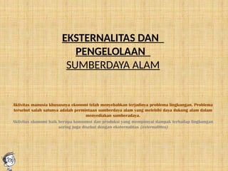 EKSTERNALITAS DAN
PENGELOLAAN
SUMBERDAYA ALAM
Aktivitas manusia khususnya ekonomi telah menyebabkan terjadinya problema lingkungan. Problema
tersebut salah satunya adalah permintaan sumberdaya alam yang melebihi daya dukung alam dalam
menyediakan sumberadaya.
Aktivitas ekonomi baik berupa konsumsi dan produksi yang mempunyai dampak terhadap lingkungan
sering juga disebut dengan eksternalitas (externalities)
 