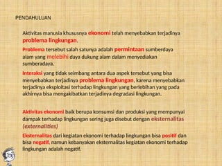 Aktivitas ekonomi baik berupa konsumsi dan produksi yang mempunyai
dampak terhadap lingkungan sering juga disebut dengan eksternalitas
(externalities)
PENDAHULUAN
Aktivitas manusia khususnya ekonomi telah menyebabkan terjadinya
problema lingkungan.
Problema tersebut salah satunya adalah permintaan sumberdaya
alam yang melebihi daya dukung alam dalam menyediakan
sumberadaya.
Interaksi yang tidak seimbang antara dua aspek tersebut yang bisa
menyebabkan terjadinya problema lingkungan, karena menyebabkan
terjadinya eksploitasi terhadap lingkungan yang berlebihan yang pada
akhirnya bisa mengakibatkan terjadinya degradasi lingkungan.
Eksternalitas dari kegiatan ekonomi terhadap lingkungan bisa positif dan
bisa negatif, namun kebanyakan eksternalitas kegiatan ekonomi terhadap
lingkungan adalah negatif.
 
