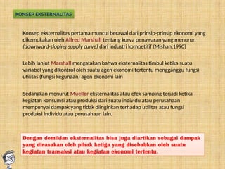 KONSEP EKSTERNALITAS
Konsep eksternalitas pertama muncul berawal dari prinsip-prinsip ekonomi yang
dikemukakan oleh Alfred Marshall tentang kurva penawaran yang menurun
(downward-sloping supply curve) dari industri kompetitif (Mishan,1990)
Lebih lanjut Marshall mengatakan bahwa eksternalitas timbul ketika suatu
variabel yang dikontrol oleh suatu agen ekonomi tertentu mengganggu fungsi
utilitas (fungsi kegunaan) agen ekonomi lain
Sedangkan menurut Mueller eksternalitas atau efek samping terjadi ketika
kegiatan konsumsi atau produksi dari suatu individu atau perusahaan
mempunyai dampak yang tidak diinginkan terhadap utilitas atau fungsi
produksi individu atau perusahaan lain.
Dengan demikian eksternalitas bisa juga diartikan sebagai dampak
yang dirasakan oleh pihak ketiga yang disebabkan oleh suatu
kegiatan transaksi atau kegiatan ekonomi tertentu.
 