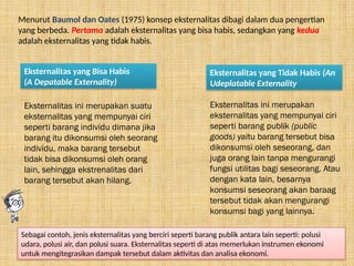Menurut Baumol dan Oates (1975) konsep eksternalitas dibagi dalam dua pengertian
yang berbeda. Pertama adalah eksternalitas yang bisa habis, sedangkan yang kedua
adalah eksternalitas yang tidak habis.
Eksternalitas yang Bisa Habis
(A Depatable Externality)
Eksternalitas ini merupakan suatu
eksternalitas yang mempunyai ciri
seperti barang individu dimana jika
barang itu dikonsumsi oleh seorang
individu, maka barang tersebut
tidak bisa dikonsumsi oleh orang
lain, sehingga ekstrenalitas dari
barang tersebut akan hilang.
Eksternalitas yang Tidak Habis (An
Udeplatable Externality
Eksternalitas ini merupakan
eksternalitas yang mempunyai ciri
seperti barang publik (public
goods) yaitu barang tersebut bisa
dikonsumsi oleh seseorang, dan
juga orang lain tanpa mengurangi
fungsi utilitas bagi seseorang. Atau
dengan kata lain, besarnya
konsumsi seseorang akan baraag
tersebut tidak akan mengurangi
konsumsi bagi yang lainnya.
Sebagai contoh, jenis eksternalitas yang berciri seperti barang publik antara lain seperti: polusi
udara, polusi air, dan polusi suara. Eksternalitas seperti di atas memerlukan instrumen ekonomi
untuk mengitegrasikan dampak tersebut dalam aktivitas dan analisa ekonomi.
 