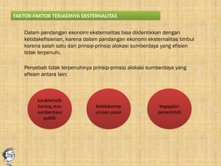 FAKTOR-FAKTOR TERJADINYA EKSTERNALITAS
Dalam pandangan ekonomi eksternalitas bisa diidentikkan dengan
ketidakefisienan, karena dalam pandangan ekonomi eksternalitas timbul
karena salah satu dari prinsip-prinsip alokasi sumberdaya yang efisien
tidak terpenuhi.
Penyebab tidak terpenuhinya prinsip-prinsip alokasi sumberdaya yang
efisien antara lain:
karakteristik
barang atau
sumberdaya
publik
ketidaksemp
urnaan pasar
kegagalan
pemerintah
 
