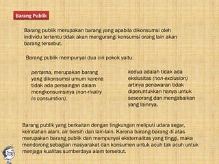 Barang Publik
Barang publik merupakan barang yang apabila dikonsumsi oleh
individu tertentu tidak akan mengurangi konsumsi orang lain akan
barang tersebut.
Barang publik mempunyai dua ciri pokok yaitu:
pertama, merupakan barang
yang dikonsumsi umum karena
tidak ada persaingan dalam
mengkonsumsinya (non-rivalry
in consumtion).
kedua adalah tidak ada
ekslusitas (non-exclusion)
artinya penawaran tidak
diperuntukkan hanya untuk
seseorang dan mengabaikan
yang lainnya.
Barang publik yang berkaitan dengan lingkungan meliputi udara segar,
keindahan alam, air bersih dan lain-lain. Karena barang-barang di atas
merupakan barang publik dan mempunyai eksternalitas yang tinggi, maka
mendorong sebagian masyarakat dan konsumen untuk acuh tak acuh untuk
menjaga kualitas sumberdaya alam tersebut.
 