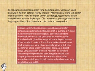 Penanganan sumberdaya alam yang bersifat publik, walaupun wajib
dilakukan, namun bersifat “fardu kifayah”. Artinya kalau orang lain sudah
menanganinya, maka hilanglah beban dan tanggung jawabnya dalam
menyediakan sarana lingkungan. Oleh karena itu, penanganan masalah
lingkungan dibutuhkan kesadaran oleh seluruh masyarakat.
Sebagai contoh, jika si A mengetahui bahwa masalah
pencemaran udara akan dilakukan oleh si B, maka si A tidak
mau membayar untuk mengatasi pencemaran udara
tersebut karena masalah pencemaran tersebut sudah
diatasi oleh si B. jika si B mengatasi masalah pencemaran
udara tersebut, maka si A bisa ikut menikmatinya karena
tidak seorangpun yang bisa menghalanginya untuk bisa
menghirup udara segar yang bebas dari polusi, akibat
upaya yang dilakukan oleh si B. Keadaan ini akhirnya
cenderung mengakibatkan berkurangnya inisiatif dan
rangsangan untuk memberikan kontribusi terhadap
masalah-masalah yang terjadi pada sumberdaya alam yang
bersifat barang publik.
 