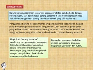 Barang Bersama
Barang bersama (common resources) sebenarnya tidak jauh berbeda dengan
barang publik. Tapi dalam kasus barang bersama di sini menitikberatkan pada
alokasi dan penggunaan barang tersebut dan efek yang ditimbulkannya.
Penggunaan barang ini tidak memenuhi prinsip-prinsip kepemilikan barang
yang mendorong ke arah alokasi yang efisien. Oleh sebab itu, pihak-pihak
yang terlibat dalam pemanfaatan barang tersebut tidak memiliki kendali dan
tanggung jawab yang jelas terhadap kualitas dan prospek barang tersebut.
Eksploitasi “barang bersama”
cenderung menguntungkan siapa yang
lebih dulu melakukannya dan akan
secara terus-menerus mengeruk
keuntungan yang masih bisa diperoleh
dengan mengabaikan pihak lain dan
dampak yang ditimbulkannya.
Barang bersama yang berkaitan
dengan sumberdaya alam dan
lingkungan yaitu ikan dan hutan.
 