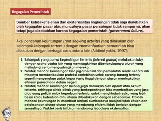 Kegagalan Pemerintah
Sumber ketidakefisienan dan eksternalitas lingkungan tidak saja diakibatkan
oleh kegagalan pasar atau munculnya pasar persaingan tidak sempurna, akan
tetapi juga disebabkan karena kegagalan pemerintah (government failure).
Aksi pencarian keuntungan (rent seeking activity) yang dilakukan oleh
kelompok-kelompok tertentu dengan memanfaatkan pemerintah bisa
dilakukan dengan berbagai cara antara lain (Addinul yakin, 1997):
1. Kelompok yang punya kepentingan tertentu (interest groups) melakukan loby
dengan usaha-usaha lain yang memungkinkan diberlakukannya aturan yang
melindungi serta menguntungkan mereka.
2. Praktek mencari keuntungan bisa juga berasal dari pemerintah sendiri secara sah
misalnya memberlakukan proteksi berlebihan untuk barang-barang tertentu
seperti mengenakan pajak impor yang tinggi dengan alasan meningkatkan
efisiensi perusahaan dalam negeri.
3. Praktek mencari keuntungan ini bisa juga dilakukan oleh aparat atau oknum
tertentu, sehingga pihak-pihak yang berkepentingan bisa memberikan uang jasa
atau uang pelicin untuk keperluan tertentu, untuk menghindari resiko yang lebih
besar kalau ketentuan atau aturan diberlakukan dengan sebenarnya. Praktek
mencari keuntungan ini membuat alokasi sumberdaya menjadi tidak efisien dan
pelaksanaan aturan-aturan yang mendorong efisiensi tidak berjalan dengan
semestinya. Praktek jenis ini bisa mendorong terjadinya eksternalitas.
 