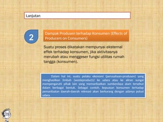 Lanjutan
Dampak Produsen terhadap Konsumen (Effects of
Producers on Consumers)
Suatu proses dikatakan mempunyai eksternal
effek terhadap konsumen, jika aktivitasnya
merubah atau menggeser fungsi utilitas rumah
tangga (konsumen).
Dalam hal ini, suatu pelaku ekonomi (perusahaan-produsen) yang
menghasilkan limbah (wasteproducts) ke udara atau ke aliran sungai
mempengaruhi pihak lain yang memanfaatkan sumberdaya alam tersebut
dalam berbagai bentuk. Sebagai contoh, kepuasan konsumen terhadap
pemanfaatan daerah-daerah rekreasi akan berkurang dengan adanya polusi
udara.
2
 