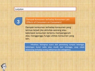 Lanjutan
Dampak Konsumen terhadap Konsumen Lain
(Effects of Consumers on Consumers)
Dampak konsumen terhadap konsumen yang
lainnya terjadi jika aktivitas seorang atau
kelompok konsumen tertentu mempengaruhi
atau mengganggu fungsi utilitas konsumen yang
lain.
Misalnya, bisingnya suara alat pemotong rumput tetangga,
kebisingan bunyi radio atau musik dari tetangga, asap rokok
seseorang terhadap orang sekitarnya dan sebagainya.
3
 