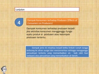 Lanjutan
Dampak Konsumen terhadap Produsen (Effects of
Consumers on Producers)
Dampak konsumen terhadap produsen terjadi
jika aktivitas konsumen mengganggu fungsi
suatu produk si produsen atau kelompok
produsen tertentu.
Dampak jenis ini misalnya terjadi ketika limbah rumah tangga
terbuang ke aliran sungai dan mencemarinya sehingga mengganggu
perusahaan tertentu yang memanfaatkan air, baik oleh ikan
(nelayan) atau perusahaan yang memanfaatkan air bersih.
4
 