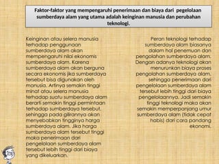 Faktor-faktor yang mempengaruhi penerimaan dan biaya dari pegelolaan
sumberdaya alam yang utama adalah keinginan manusia dan perubahan
teknologi.
Keinginan atau selera manusia
terhadap penggunaan
sumberdaya alam akan
mempengaruhi nilai ekonomis
sumberdaya alam. Karena
sumberdaya alam akan berguna
secara ekonomis jika sumberdaya
tersebut bisa digunakan oleh
manusia. Artinya semakin tinggi
minat atau selera manusia
terhadap suatu sumberdaya alam
berarti semakin tinggi permintaan
terhadap sumberdaya tersebut,
sehingga pada gilirannya akan
menyebabkan tingginya harga
sumberdaya alam. Jika harga
sumberdaya alam tersebut tinggi
maka penerimaan dari
pengelolaan sumberdaya alam
tersebut lebih tinggi dari biaya
yang dikeluarkan.
Peran teknologi terhadap
sumberdaya alam biasanya
dalam hal penemuan dan
pengolahan sumberdaya alam.
Dengan adanya teknologi akan
menurunkan biaya proses
pengolahan sumberdaya alam,
sehingga penerimaan dari
pengelolaan sumberdaya alam
tersebut lebih tinggi dari biaya
pengelolaannya. Jadi semakin
tinggi teknologi maka akan
semakin memperpanjang umur
sumberdaya alam (tidak cepat
habis) dari cara pandang
ekonomi.
 