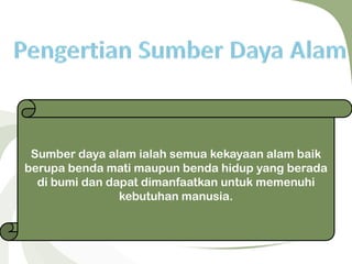 Sumber daya alam ialah semua kekayaan alam baik
berupa benda mati maupun benda hidup yang berada
di bumi dan dapat dimanfaatkan untuk memenuhi
kebutuhan manusia.
 
