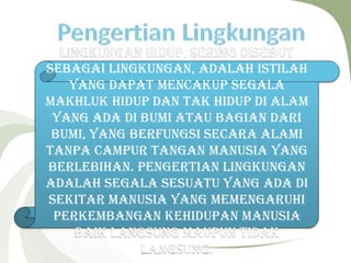 Lingkungan hidup, sering disebut
sebagai lingkungan, adalah istilah
yang dapat mencakup segala
makhluk hidup dan tak hidup di alam
yang ada di bumi atau bagian dari
Bumi, yang berfungsi secara alami
tanpa campur tangan manusia yang
berlebihan. Pengertian lingkungan
adalah segala sesuatu yang ada di
sekitar manusia yang memengaruhi
perkembangan kehidupan manusia
baik langsung maupun tidak
langsung.
 