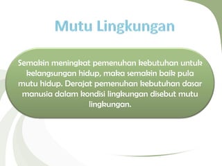 Semakin meningkat pemenuhan kebutuhan untuk
kelangsungan hidup, maka semakin baik pula
mutu hidup. Derajat pemenuhan kebutuhan dasar
manusia dalam kondisi lingkungan disebut mutu
lingkungan.
 