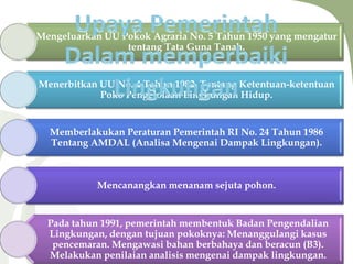 Mengeluarkan UU Pokok Agraria No. 5 Tahun 1950 yang mengatur
tentang Tata Guna Tanah.
Menerbitkan UU No. 4 Tahun 1982, Tentang Ketentuan-ketentuan
Poko Pengelolaan Lingkungan Hidup.
Memberlakukan Peraturan Pemerintah RI No. 24 Tahun 1986
Tentang AMDAL (Analisa Mengenai Dampak Lingkungan).
Mencanangkan menanam sejuta pohon.
Pada tahun 1991, pemerintah membentuk Badan Pengendalian
Lingkungan, dengan tujuan pokoknya: Menanggulangi kasus
pencemaran. Mengawasi bahan berbahaya dan beracun (B3).
Melakukan penilaian analisis mengenai dampak lingkungan.
 