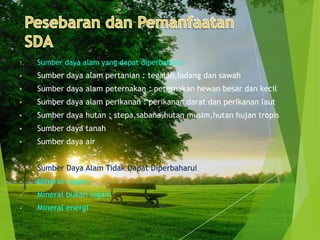 1.   Sumber daya alam yang dapat diperbaharui
    Sumber daya alam pertanian : tegalan,ladang dan sawah
    Sumber daya alam peternakan : peternakan hewan besar dan kecil
    Sumber daya alam perikanan : perikanan darat dan perikanan laut
    Sumber daya hutan : stepa,sabana,hutan musim,hutan hujan tropis
    Sumber daya tanah
    Sumber daya air


2.   Sumber Daya Alam Tidak Dapat Diperbaharui
    Mineral Logam
    Mineral bukan logam
    Mineral energi
 