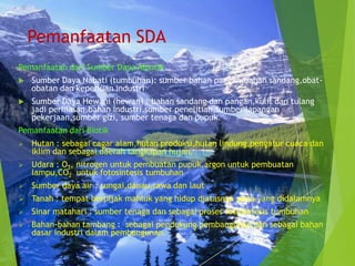 Pemanfaatan SDA
Pemanfaatan dari Sumber Daya Abiotik
   Sumber Daya Nabati (tumbuhan): sumber bahan pangan,bahan sandang,obat-
    obatan dan keperluan industri
   Sumber Daya Hewani (hewan) : bahan sandang dan pangan,kulit dan tulang
    jadi perhiasan,bahan industri,sumber penelitian,sumber lapangan
    pekerjaan,sumber gizi, sumber tenaga dan pupuk.
Pemanfaatan dari Biotik
   Hutan : sebagai cagar alam,hutan produksi,hutan lindung,pengatur cuaca dan
    iklim dan sebagai daerah tangkapan hujan.
   Udara : O2, nitrogen untuk pembuatan pupuk,argon untuk pembuatan
    lampu,CO2 untuk fotosintesis tumbuhan
   Sumber daya air : sungai,danau,rawa dan laut
   Tanah : tempat berpijak mahluk yang hidup diatasnya serta yang didalamnya
   Sinar matahari : sumber tenaga dan sebagai proses fotosintesis tumbuhan
   Bahan-bahan tambang : sebagai pendukung pembangunan dan sebagai bahan
    dasar industri dalam pembangunan.
 